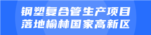 年產(chǎn)值達20億！鋼塑復(fù)合管生產(chǎn)投資選址項目正式落地陜西榆林國家高新區(qū)
